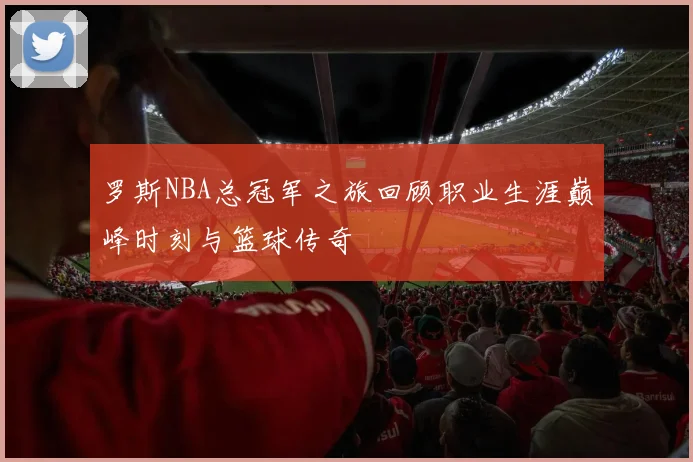 罗斯NBA总冠军之旅回顾职业生涯巅峰时刻与篮球传奇