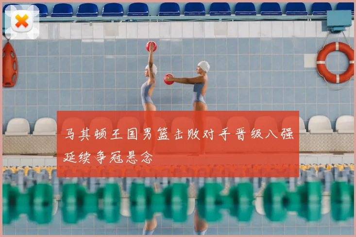 马其顿王国男篮击败对手晋级八强延续争冠悬念