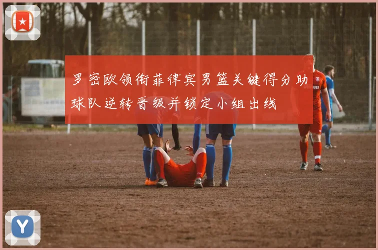 罗密欧领衔菲律宾男篮关键得分助球队逆转晋级并锁定小组出线