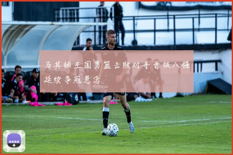 马其顿王国男篮击败对手晋级八强延续争冠悬念