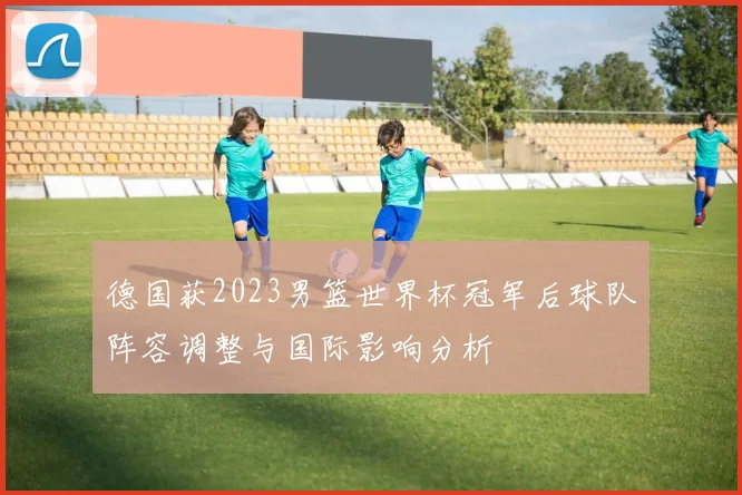 德国获2023男篮世界杯冠军后球队阵容调整与国际影响分析