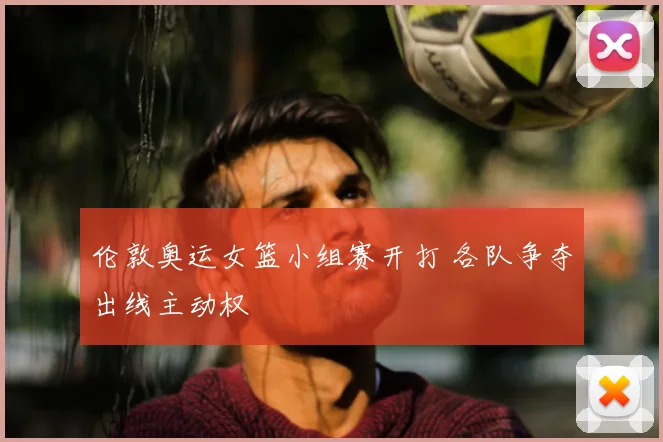 伦敦奥运女篮小组赛开打 各队争夺出线主动权