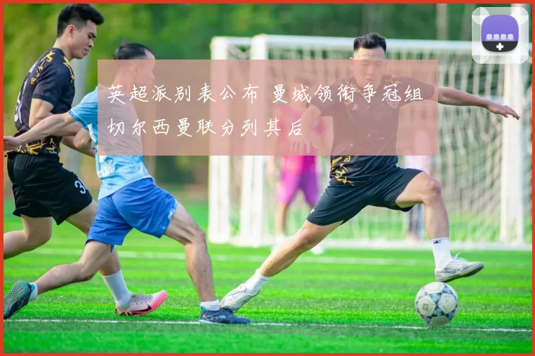 英超派别表公布 曼城领衔争冠组 切尔西曼联分列其后