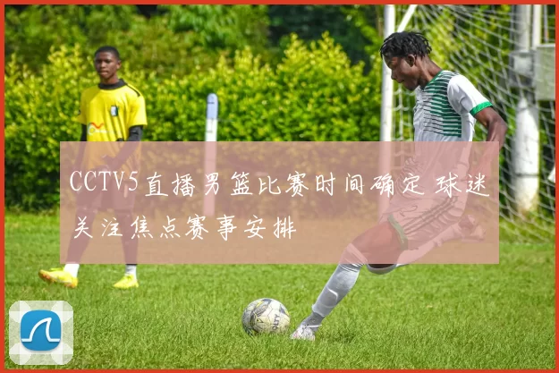 CCTV5直播男篮比赛时间确定 球迷关注焦点赛事安排