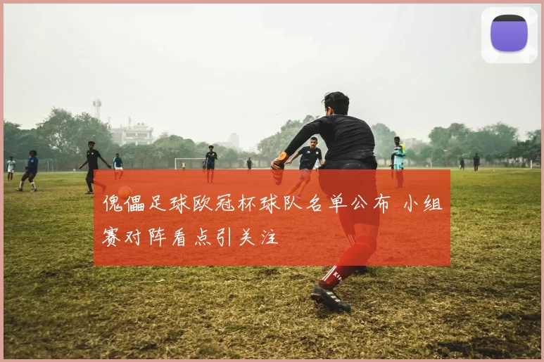 傀儡足球欧冠杯球队名单公布 小组赛对阵看点引关注